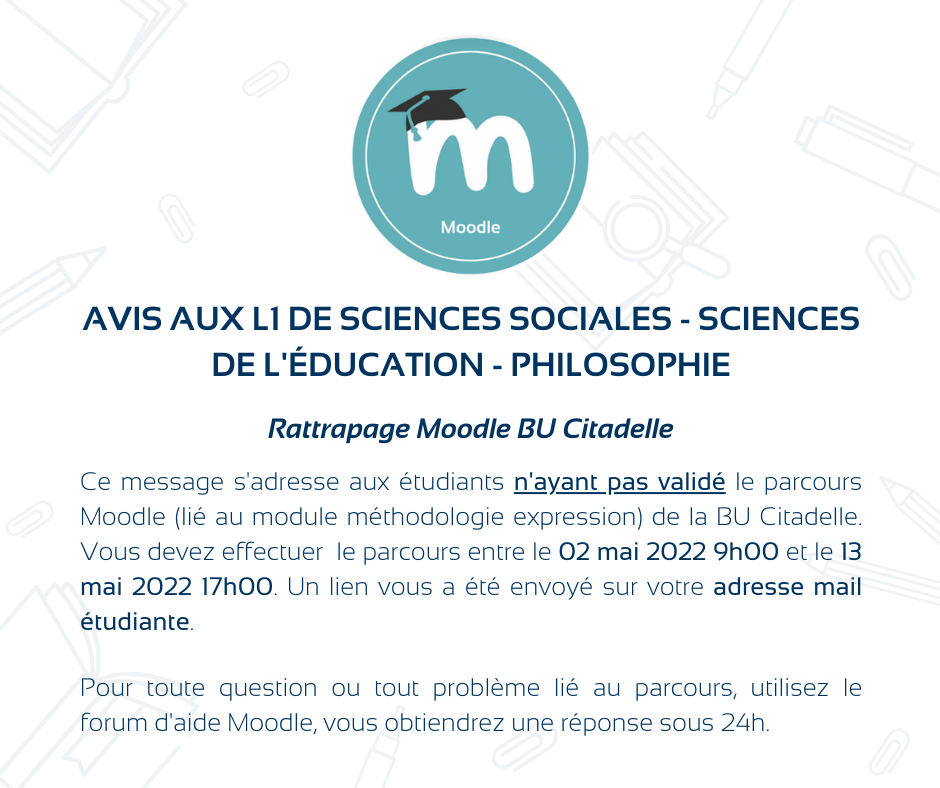 Avis aux L1 de sciences sociales - sciences de l'éducation - Philosophie. Ce message s'adresse aux étudiants n'ayant pas validé le parcours Moodle (lié au module méthodologie expression) de la BU Citadelle. Vous devez effectuer le parcours entre le 02 mai 2022 9h00 et le 13 mai 2022 17h00. Un lien vous a été envoyé sur votre adresse mail étudiante.